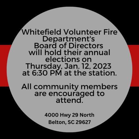 Whitefield Volunteer Fire Department's Board of Directors will hold their annual elections on Thursday, January 12, 2023 at 6:30 pm at the station. All community members are encouraged to attend. Address: 4000 Hwy 29 North, Belton, SC 29627